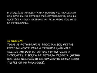 O EXERCÍCIO APRESENTADO A SEGUIR FOI REALIZADO
COM BASE EM UM ROTEIRO PRÉ-ESTABELECIDO, COM 24
QUESTÕES A SEREM RESPONDIDAS PELO ALUNO POR MEIO
DA FOTOGRAFIA.




AS REGRAS:
TODAS AS FOTOGRAFIAS PRECISAM SER FEITAS
ESPECIALMENTE PARA A PESQUISA (NÃO VALE
ACERVO ANTIGO OU OUTRAS FONTES COMO A
INTERNET), E SEREM DE AUTORIA PRÓPRIA (MESMO
QUE SEJA NECESSÁRIO EQUIPAMENTOS EXTRA COMO
TRIPÉS OU DISPARADORES).
 