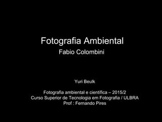 Fotografia Ambiental
Fabio Colombini
Yuri Beulk
Fotografia ambiental e científica – 2015/2
Curso Superior de Tecnologia em Fotografia / ULBRA
Prof : Fernando Pires
 