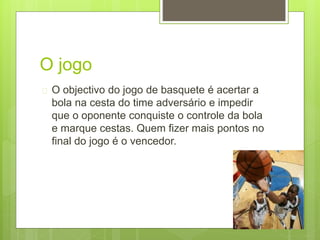 O jogo 
 O objectivo do jogo de basquete é acertar a 
bola na cesta do time adversário e impedir 
que o oponente conquiste o controle da bola 
e marque cestas. Quem fizer mais pontos no 
final do jogo é o vencedor. 
 