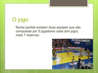 O jogo 
 Numa partida existem duas equipes que são 
compostas por 5 jogadores cada (em jogo) 
mais 7 reservas. 
 