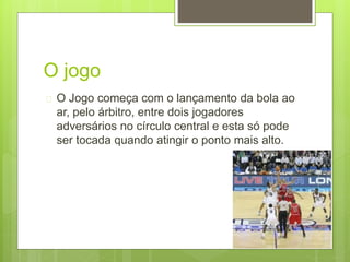 O jogo 
 O Jogo começa com o lançamento da bola ao 
ar, pelo árbitro, entre dois jogadores 
adversários no círculo central e esta só pode 
ser tocada quando atingir o ponto mais alto. 
 