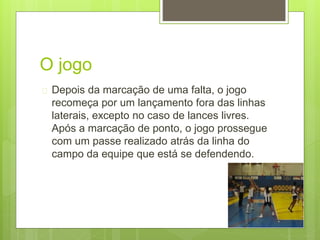O jogo 
 Depois da marcação de uma falta, o jogo 
recomeça por um lançamento fora das linhas 
laterais, excepto no caso de lances livres. 
Após a marcação de ponto, o jogo prossegue 
com um passe realizado atrás da linha do 
campo da equipe que está se defendendo. 
 