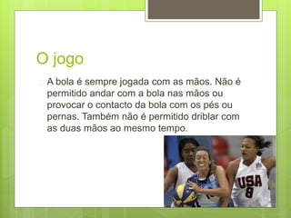 O jogo 
 A bola é sempre jogada com as mãos. Não é 
permitido andar com a bola nas mãos ou 
provocar o contacto da bola com os pés ou 
pernas. Também não é permitido driblar com 
as duas mãos ao mesmo tempo. 
 