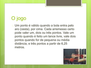O jogo 
 Um ponto é válido quando a bola entra pelo 
aro (cesta), por cima. Cada arremesso certo 
pode valer um, dois ou três pontos. Vale um 
ponto quando é feito um lance livre, vale dois 
pontos quando for de pequena ou média 
distância, e três pontos a partir de 6,25 
metros. 
 