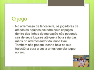 O jogo 
 No arremesso de lance livre, os jogadores de 
ambas as equipes ocupam seus espaços 
dentro das linhas de marcação não podendo 
sair de seus lugares até que a bola saia das 
mãos do arremessador do lance livre. 
Também não podem tocar a bola na sua 
trajectória para a cesta antes que ela toque 
no aro. 
 