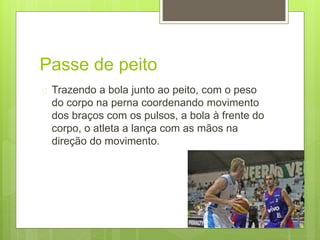 Passe de peito 
 Trazendo a bola junto ao peito, com o peso 
do corpo na perna coordenando movimento 
dos braços com os pulsos, a bola à frente do 
corpo, o atleta a lança com as mãos na 
direção do movimento. 
 
