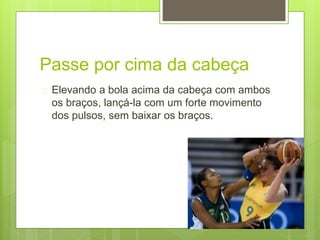 Passe por cima da cabeça 
 Elevando a bola acima da cabeça com ambos 
os braços, lançá-la com um forte movimento 
dos pulsos, sem baixar os braços. 
 