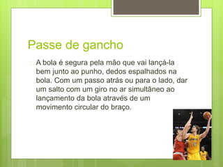 Passe de gancho 
 A bola é segura pela mão que vai lançá-la 
bem junto ao punho, dedos espalhados na 
bola. Com um passo atrás ou para o lado, dar 
um salto com um giro no ar simultâneo ao 
lançamento da bola através de um 
movimento circular do braço. 
 