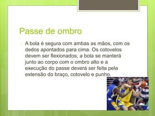 Passe de ombro 
 A bola é segura com ambas as mãos, com os 
dedos apontados para cima. Os cotovelos 
devem ser flexionados, a bola se manterá 
junto ao corpo com o ombro alto e a 
execução do passe deverá ser feita pela 
extensão do braço, cotovelo e punho. 
 