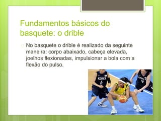 Fundamentos básicos do 
basquete: o drible 
 No basquete o drible é realizado da seguinte 
maneira: corpo abaixado, cabeça elevada, 
joelhos flexionadas, impulsionar a bola com a 
flexão do pulso. 
 