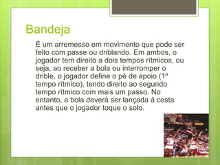 Bandeja 
 É um arremesso em movimento que pode ser 
feito com passe ou driblando. Em ambos, o 
jogador tem direito a dois tempos rítmicos, ou 
seja, ao receber a bola ou interromper o 
drible, o jogador define o pé de apoio (1º 
tempo rítmico), tendo direito ao segundo 
tempo rítmico com mais um passo. No 
entanto, a bola deverá ser lançada à cesta 
antes que o jogador toque o solo. 
 
