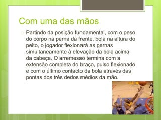Com uma das mãos 
 Partindo da posição fundamental, com o peso 
do corpo na perna da frente, bola na altura do 
peito, o jogador flexionará as pernas 
simultaneamente à elevação da bola acima 
da cabeça. O arremesso termina com a 
extensão completa do braço, pulso flexionado 
e com o último contacto da bola através das 
pontas dos três dedos médios da mão. 
 