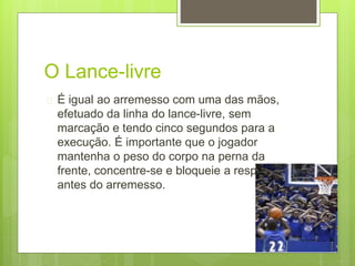 O Lance-livre 
 É igual ao arremesso com uma das mãos, 
efetuado da linha do lance-livre, sem 
marcação e tendo cinco segundos para a 
execução. É importante que o jogador 
mantenha o peso do corpo na perna da 
frente, concentre-se e bloqueie a respiração 
antes do arremesso. 
 