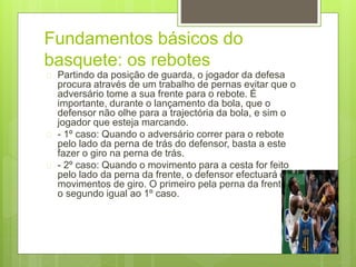 Fundamentos básicos do 
basquete: os rebotes 
 Partindo da posição de guarda, o jogador da defesa 
procura através de um trabalho de pernas evitar que o 
adversário tome a sua frente para o rebote. É 
importante, durante o lançamento da bola, que o 
defensor não olhe para a trajectória da bola, e sim o 
jogador que esteja marcando. 
 - 1º caso: Quando o adversário correr para o rebote 
pelo lado da perna de trás do defensor, basta a este 
fazer o giro na perna de trás. 
 - 2º caso: Quando o movimento para a cesta for feito 
pelo lado da perna da frente, o defensor efectuará dois 
movimentos de giro. O primeiro pela perna da frente e 
o segundo igual ao 1º caso. 
 