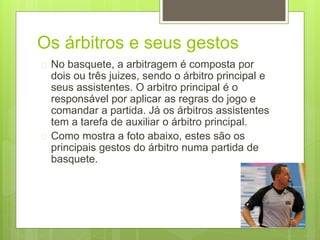 Os árbitros e seus gestos 
 No basquete, a arbitragem é composta por 
dois ou três juizes, sendo o árbitro principal e 
seus assistentes. O arbitro principal é o 
responsável por aplicar as regras do jogo e 
comandar a partida. Já os árbitros assistentes 
tem a tarefa de auxiliar o árbitro principal. 
 Como mostra a foto abaixo, estes são os 
principais gestos do árbitro numa partida de 
basquete. 
 