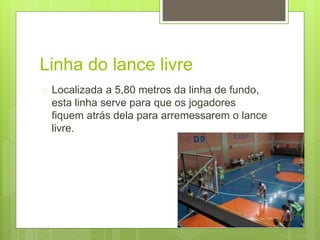 Linha do lance livre 
 Localizada a 5,80 metros da linha de fundo, 
esta linha serve para que os jogadores 
fiquem atrás dela para arremessarem o lance 
livre. 
 