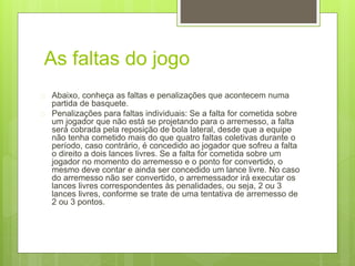 As faltas do jogo 
 Abaixo, conheça as faltas e penalizações que acontecem numa 
partida de basquete. 
 Penalizações para faltas individuais: Se a falta for cometida sobre 
um jogador que não está se projetando para o arremesso, a falta 
será cobrada pela reposição de bola lateral, desde que a equipe 
não tenha cometido mais do que quatro faltas coletivas durante o 
período, caso contrário, é concedido ao jogador que sofreu a falta 
o direito a dois lances livres. Se a falta for cometida sobre um 
jogador no momento do arremesso e o ponto for convertido, o 
mesmo deve contar e ainda ser concedido um lance livre. No caso 
do arremesso não ser convertido, o arremessador irá executar os 
lances livres correspondentes às penalidades, ou seja, 2 ou 3 
lances livres, conforme se trate de uma tentativa de arremesso de 
2 ou 3 pontos. 
 