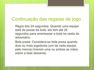 Continuação das regaras de jogo 
 Regra dos 24 segundos: Quando uma equipe 
está de posse da bola, ela tem até 24 
segundos para arremessar a bola na cesta do 
adversário. 
 Bola presa: Considera-se bola presa quando 
dois ou mais jogadores (um de cada equipe 
pelo menos) tiverem uma ou ambas as mãos 
sobre a bola deixando. 
 