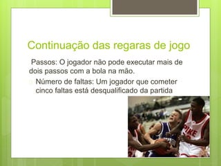 Continuação das regaras de jogo 
Passos: O jogador não pode executar mais de 
dois passos com a bola na mão. 
 Número de faltas: Um jogador que cometer 
cinco faltas está desqualificado da partida 
