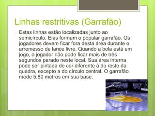 Linhas restritivas (Garrafão) 
 Estas linhas estão localizadas junto ao 
semicírculo. Elas formam o popular garrafão. Os 
jogadores devem ficar fora desta área durante o 
arremesso de lance livre. Quando a bola está em 
jogo, o jogador não pode ficar mais de três 
segundos parado neste local. Sua área interna 
pode ser pintada de cor diferente à do resto da 
quadra, excepto a do círculo central. O garrafão 
mede 5,80 metros em sua base. 
 