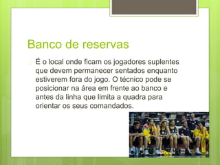 Banco de reservas 
 É o local onde ficam os jogadores suplentes 
que devem permanecer sentados enquanto 
estiverem fora do jogo. O técnico pode se 
posicionar na área em frente ao banco e 
antes da linha que limita a quadra para 
orientar os seus comandados. 
 