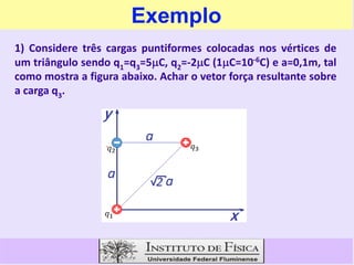 Exemplo
1) Considere três cargas puntiformes colocadas nos vértices de
um triângulo sendo q1=q3=5C, q2=-2C (1C=10-6C) e a=0,1m, tal
como mostra a figura abaixo. Achar o vetor força resultante sobre
a carga q3.
 