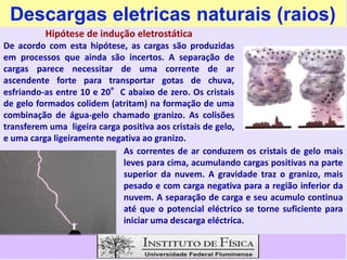 Descargas eletricas naturais (raios)
Hipótese de indução eletrostática
De acordo com esta hipótese, as cargas são produzidas
em processos que ainda são incertos. A separação de
cargas parece necessitar de uma corrente de ar
ascendente forte para transportar gotas de chuva,
esfriando-as entre 10 e 20°C abaixo de zero. Os cristais
de gelo formados colidem (atritam) na formação de uma
combinação de água-gelo chamado granizo. As colisões
transferem uma ligeira carga positiva aos cristais de gelo,
transferem uma ligeira carga positiva aos cristais de gelo,
e uma carga ligeiramente negativa ao granizo.
As correntes de ar conduzem os cristais de gelo mais
leves para cima, acumulando cargas positivas na parte
superior da nuvem. A gravidade traz o granizo, mais
pesado e com carga negativa para a região inferior da
nuvem. A separação de carga e seu acumulo continua
até que o potencial eléctrico se torne suficiente para
iniciar uma descarga eléctrica.
 