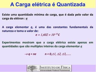 A Carga elétrica é Quantizada
Existe uma quantidade mínima de carga, que é dada pelo valor da
carga do elétron : e
A carga elementar e, é uma das constantes fundamentais da
natureza e toma o valor de:
e C
e  C
Experimentos mostram que a carga elétrica existe apenas em
quantidades que são multiplos inteiros da carga elementar e
q = ne n = 0,
 