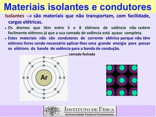 Materiais isolantes e condutores
Isolantes  são materiais que não transportam, com facilidade,
cargas elétricas.
 Os átomos que têm entre 5 e 8 elétrons de valência não cedem
facilmente elétrons já que a sua camada de valência está quase completa.
 Estes materiais não são condutores de corrente elétrica porque não têm
elétrons livres sendo necessário aplicar-lhes uma grande energia para passar
os elétrons da banda de valência para a banda de condução.
camada fechada
 