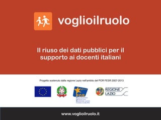 Progetto sostenuto dalla regione Lazio nell'ambito del POR FESR 2007-2013
Il riuso dei dati pubblici per il
supporto ai docenti italiani
www.voglioilruolo.it
 