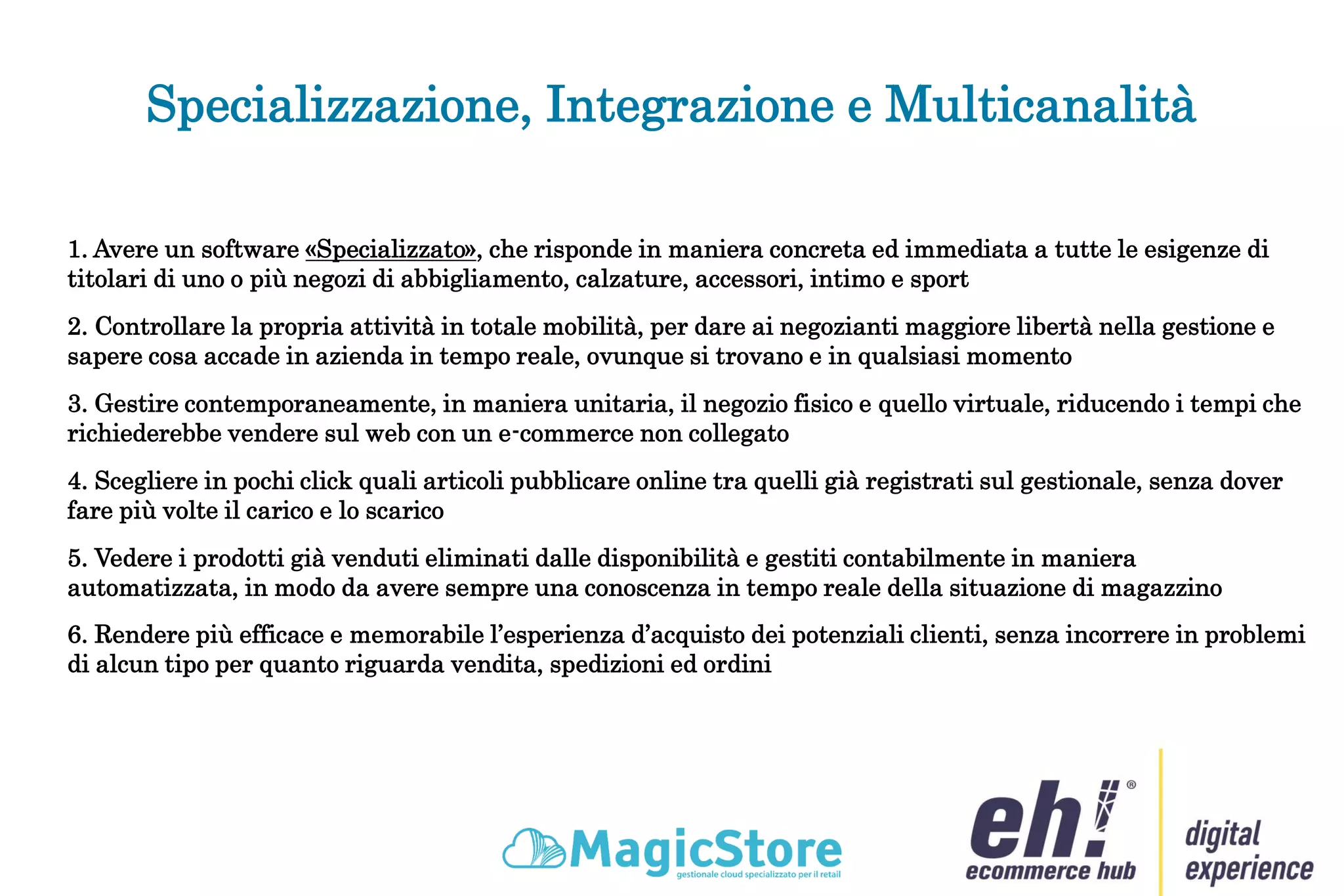 Specializzazione, Integrazione e Multicanalità
3. Gestire contemporaneamente, in maniera unitaria, il negozio fisico e quello virtuale, riducendo i tempi che
richiederebbe vendere sul web con un e-commerce non collegato
4. Scegliere in pochi click quali articoli pubblicare online tra quelli già registrati sul gestionale, senza dover
fare più volte il carico e lo scarico
5. Vedere i prodotti già venduti eliminati dalle disponibilità e gestiti contabilmente in maniera
automatizzata, in modo da avere sempre una conoscenza in tempo reale della situazione di magazzino
6. Rendere più efficace e memorabile l’esperienza d’acquisto dei potenziali clienti, senza incorrere in problemi
di alcun tipo per quanto riguarda vendita, spedizioni ed ordini
1. Avere un software «Specializzato», che risponde in maniera concreta ed immediata a tutte le esigenze di
titolari di uno o più negozi di abbigliamento, calzature, accessori, intimo e sport
2. Controllare la propria attività in totale mobilità, per dare ai negozianti maggiore libertà nella gestione e
sapere cosa accade in azienda in tempo reale, ovunque si trovano e in qualsiasi momento
 