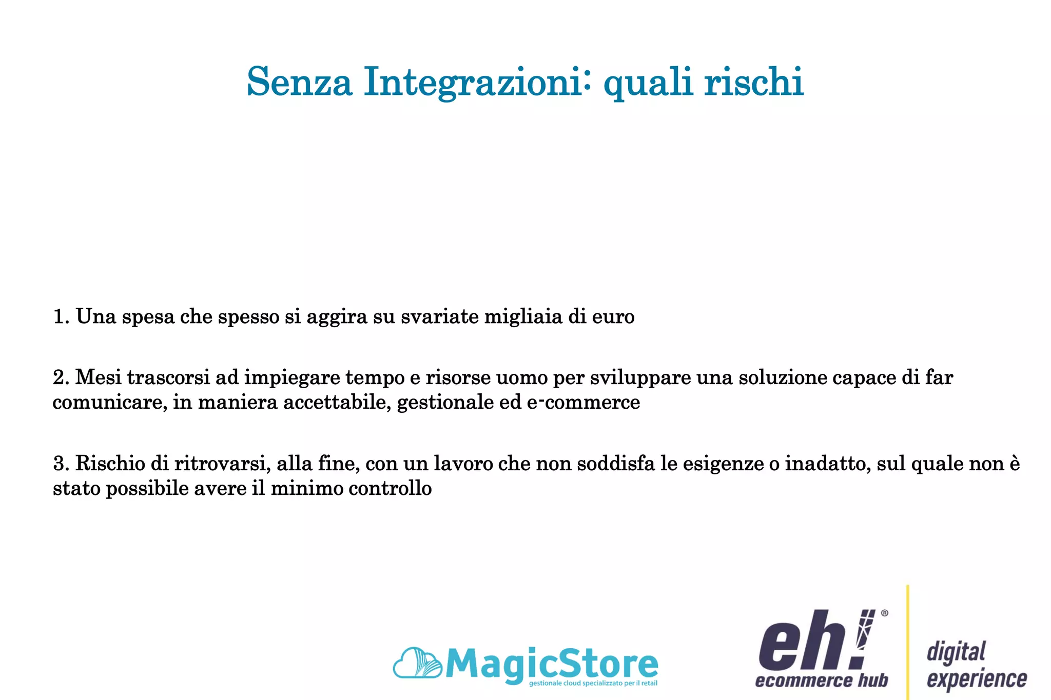 Senza Integrazioni: quali rischi
1. Una spesa che spesso si aggira su svariate migliaia di euro
2. Mesi trascorsi ad impiegare tempo e risorse uomo per sviluppare una soluzione capace di far
comunicare, in maniera accettabile, gestionale ed e-commerce
3. Rischio di ritrovarsi, alla fine, con un lavoro che non soddisfa le esigenze o inadatto, sul quale non è
stato possibile avere il minimo controllo
 