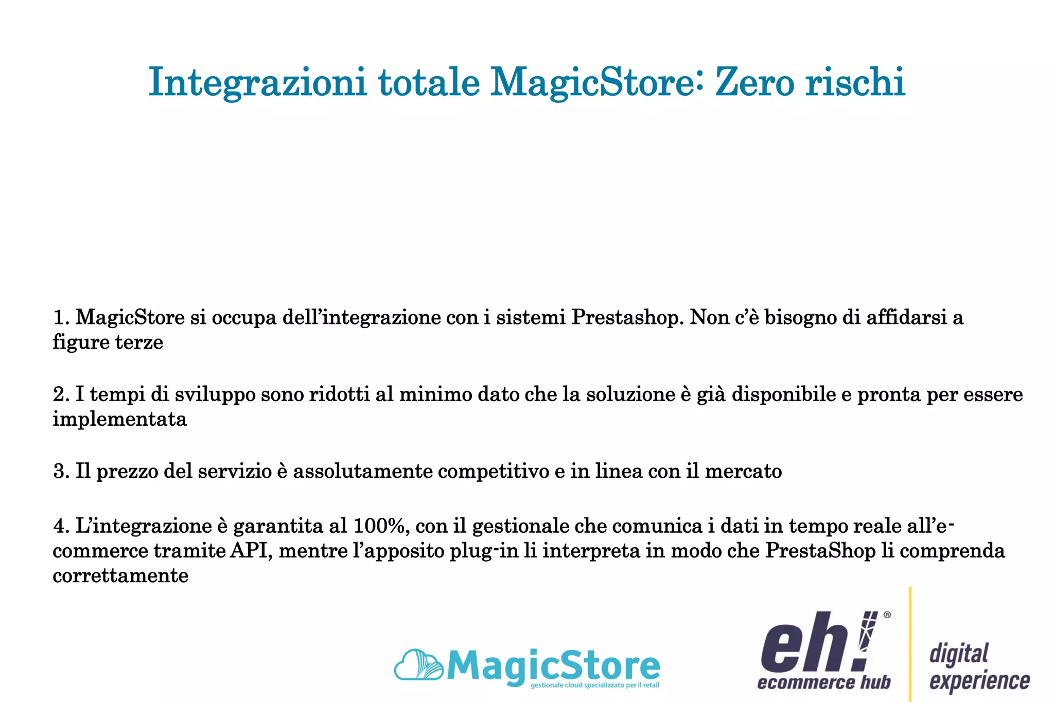 Integrazioni totale MagicStore: Zero rischi
1. MagicStore si occupa dell’integrazione con i sistemi Prestashop. Non c’è bisogno di affidarsi a
figure terze
2. I tempi di sviluppo sono ridotti al minimo dato che la soluzione è già disponibile e pronta per essere
implementata
3. Il prezzo del servizio è assolutamente competitivo e in linea con il mercato
4. L’integrazione è garantita al 100%, con il gestionale che comunica i dati in tempo reale all’e-
commerce tramite API, mentre l’apposito plug-in li interpreta in modo che PrestaShop li comprenda
correttamente
 