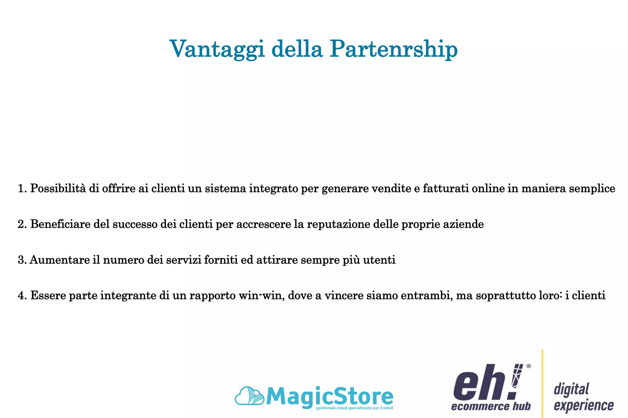 Vantaggi della Partenrship
1. Possibilità di offrire ai clienti un sistema integrato per generare vendite e fatturati online in maniera semplice
2. Beneficiare del successo dei clienti per accrescere la reputazione delle proprie aziende
3. Aumentare il numero dei servizi forniti ed attirare sempre più utenti
4. Essere parte integrante di un rapporto win-win, dove a vincere siamo entrambi, ma soprattutto loro: i clienti
 
