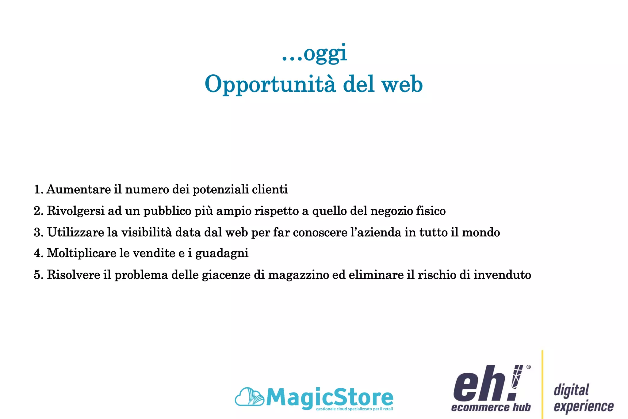 …oggi
1. Aumentare il numero dei potenziali clienti
Opportunità del web
2. Rivolgersi ad un pubblico più ampio rispetto a quello del negozio fisico
3. Utilizzare la visibilità data dal web per far conoscere l’azienda in tutto il mondo
4. Moltiplicare le vendite e i guadagni
5. Risolvere il problema delle giacenze di magazzino ed eliminare il rischio di invenduto
 