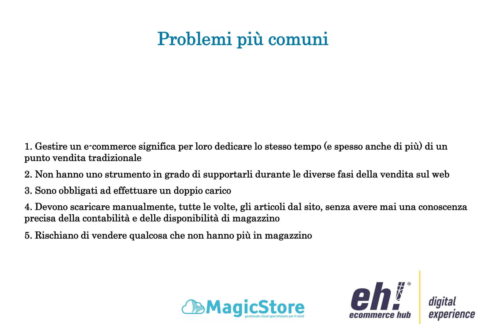 Problemi più comuni
1. Gestire un e-commerce significa per loro dedicare lo stesso tempo (e spesso anche di più) di un
punto vendita tradizionale
2. Non hanno uno strumento in grado di supportarli durante le diverse fasi della vendita sul web
3. Sono obbligati ad effettuare un doppio carico
4. Devono scaricare manualmente, tutte le volte, gli articoli dal sito, senza avere mai una conoscenza
precisa della contabilità e delle disponibilità di magazzino
5. Rischiano di vendere qualcosa che non hanno più in magazzino
 