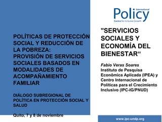 POLÍTICAS DE PROTECCIÓN
SOCIAL Y REDUCCIÓN DE
LA POBREZA:
PROVISIÓN DE SERVICIOS
SOCIALES BASADOS EN
MODALIDADES DE
ACOMPAÑAMIENTO
FAMILIAR

"SERVICIOS
SOCIALES Y
ECONOMÍA DEL
BIENESTAR“
Fabio Veras Soares
Instituto de Pesquisa
Econômica Aplicada (IPEA) y
Centro Internacional de
Políticas para el Crecimiento
Inclusivo (IPC-IG/PNUD)

DIÁLOGO SUBREGIONAL DE
POLÍTICA EN PROTECCIÓN SOCIAL Y
SALUD
Quito, 7 y 8 de noviembre

www.ipc-undp.org

 