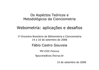 Os Aspéctos Teóricos e
Metodológicos da Cienciometria
Webometria: aplicações e desafios
1º Encontro Brasileiro de Bibliometria e Cienciometria
14 a 16 de setembro de 2008
Fábio Castro Gouveia
MV-COC-Fiocruz
fgouveia@coc.fiocruz.br
15 de setembro de 2008
 