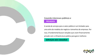 A venda de serviços para o setor público é um limitador para
uma série de modelos de negócio e tamanhos de empresas. Por
isso, é fundamental buscar soluções que unam financiamento
privado com a infraestrutura pública para gerar melhores
PRIVADOS
Casando interesses públicos e
SERVIÇOS AOS CIDADÃOS
 
