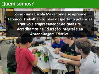 Quem somos?
Somos uma Escola Maker onde se aprende
fazendo. Trabalhamos para despertar o potencial
criativo e empreendedor de cada um.
Acreditamos na Educação Integral e na
Aprendizagem Criativa.
 