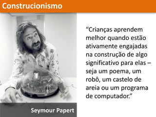 Construcionismo
Seymour Papert
“Crianças aprendem
melhor quando estão
ativamente engajadas
na construção de algo
significativo para elas –
seja um poema, um
robô, um castelo de
areia ou um programa
de computador.”
 