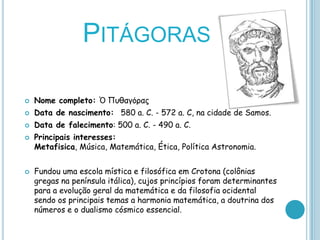PITÁGORAS

   Nome completo: Ὁ Πσθαγόρας
   Data de nascimento: 580 a. C. - 572 a. C, na cidade de Samos.
   Data de falecimento: 500 a. C. - 490 a. C.
   Principais interesses:
    Metafisica, Música, Matemática, Ética, Política Astronomia.


   Fundou uma escola mística e filosófica em Crotona (colônias
    gregas na península itálica), cujos princípios foram determinantes
    para a evolução geral da matemática e da filosofia ocidental
    sendo os principais temas a harmonia matemática, a doutrina dos
    números e o dualismo cósmico essencial.
 