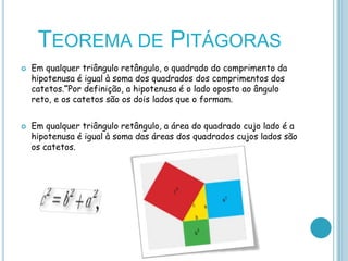 TEOREMA DE PITÁGORAS
   Em qualquer triângulo retângulo, o quadrado do comprimento da
    hipotenusa é igual à soma dos quadrados dos comprimentos dos
    catetos.”Por definição, a hipotenusa é o lado oposto ao ângulo
    reto, e os catetos são os dois lados que o formam.


   Em qualquer triângulo retângulo, a área do quadrado cujo lado é a
    hipotenusa é igual à soma das áreas dos quadrados cujos lados são
    os catetos.
 