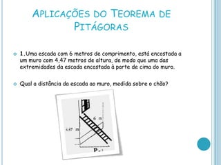 APLICAÇÕES DO TEOREMA DE
               PITÁGORAS

   1.Uma escada com 6 metros de comprimento, está encostada a
    um muro com 4,47 metros de altura, de modo que uma das
    extremidades da escada encostada à parte de cima do muro.


   Qual a distância da escada ao muro, medida sobre o chão?
 