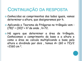 CONTINUAÇÃO DA RESPOSTA
   Conhecidos os comprimentos dos lados iguais, vamos
    determinar a altura, que designaremos por h.
   Aplicando o Teorema de Pitágoras no triângulo vem :
    (78)2 = (30)2 + h2 de onde , h=72.
   Há agora que determinar a área de triângulo.
    Conhecemos o comprimento da base e a altura e
    como a área se calcula multiplicando a base pela
    altura e dividindo por dois , temos A= (60 x 72)/2
    =2160 cm 2.
 