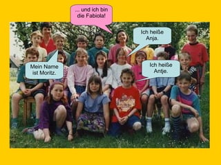 Ich heiße Antje. Mein Name ist Moritz. ... und ich bin die Fabiola! Ich heiße Anja. 