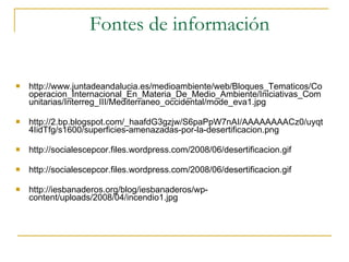Fontes de información http://www.juntadeandalucia.es/medioambiente/web/Bloques_Tematicos/Cooperacion_Internacional_En_Materia_De_Medio_Ambiente/Iniciativas_Comunitarias/Interreg_III/Mediterraneo_occidental/mode_eva1.jpg http://2.bp.blogspot.com/_haafdG3gzjw/S6paPpW7nAI/AAAAAAAACz0/uyqt4IidTfg/s1600/superficies-amenazadas-por-la-desertificacion.png http://socialescepcor.files.wordpress.com/2008/06/desertificacion.gif http://socialescepcor.files.wordpress.com/2008/06/desertificacion.gif http://iesbanaderos.org/blog/iesbanaderos/wp-content/uploads/2008/04/incendio1.jpg 