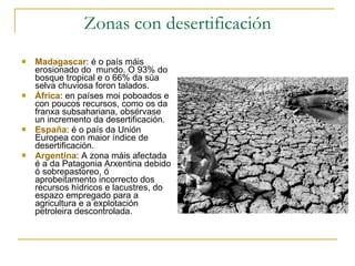 Zonas con desertificación Madagascar : é o país máis erosionado do  mundo. O 93% do bosque tropical e o 66% da súa selva chuviosa foron talados. África : en países moi poboados e con poucos recursos, como os da franxa subsahariana, obsérvase un incremento da desertificación.  España : é o país da Unión Europea con maior índice de desertificación.  Argentina : A zona máis afectada é a da Patagonia Arxentina debido ó sobrepastoreo, ó aprobeitamento incorrecto dos recursos hídricos e lacustres, do espazo empregado para a agricultura e a explotación petroleira descontrolada.  