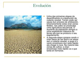 Evolución Unha das primeiras etapas da desertificación é a destrución da cuberta vexetal. Tamén pode ser causa dun proceso de aridización. Orixinariamente estas eran zonas fértiles, nas cales se practicaba unha agricultura secuencial. O aumento da poboación obrigou a unha explotación intensiva do terreo ata que se produciu o seu esgotamento.  A segunda etapa comeza cando o chan deixa de ser fértil e se atopa sen a cuberta vexetal, a auga e o vento erosiónano dun xeito rápido ata chegar á roca. Na maioría das zonas de cultivo, o chan erosiónase máis rápido ca o que tarda en formarse. 