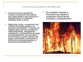   Usos do chan que afectan á desertificación  O crecemento da poboación motivou a extensión dos cultivos nas zonas secas o que provocou a desertificación e numerosos conflictos entre a xente. Nalgunhas zonas, a expansión dos cultivos foi posible grazas a un aumento da irrigación. O avance do regadío pode provocar problemas medioambientais, anegamento, salinización, contaminación da auga e sobreexplotación dos acuíferos.  Isto provocou un gran impacto nas augas continentais, provocando a diminución da biodiversidade e o aumento da desertificación. Os incendios intensos e frecuentes que afectan á vexetación natural tamén contribúen á desertificación.  